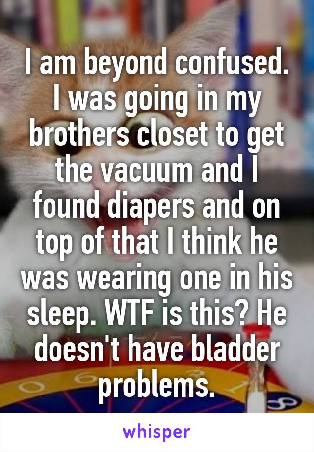 I am beyond confused. I was going in my brothers closet to get the vacuum and I found diapers and on top of that I think he was wearing one in his sleep. WTF is this? He doesn't have bladder problems.