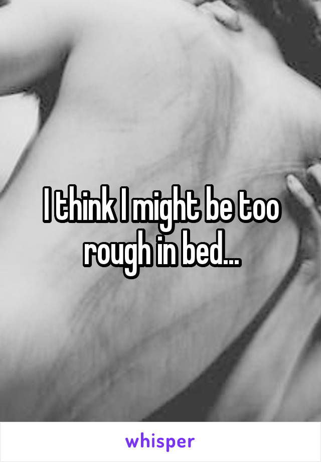 I think I might be too rough in bed...
