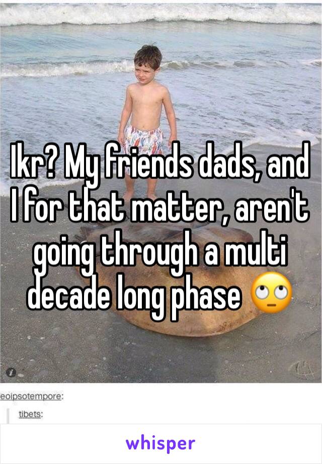 Ikr? My friends dads, and I for that matter, aren't going through a multi decade long phase 🙄 