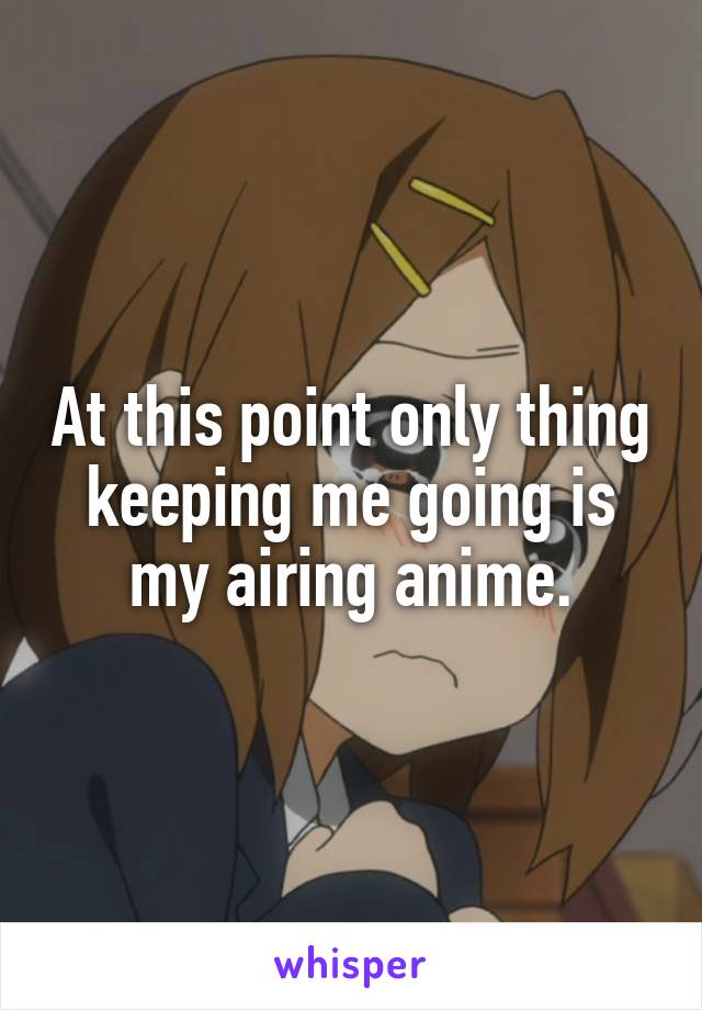 At this point only thing keeping me going is my airing anime.