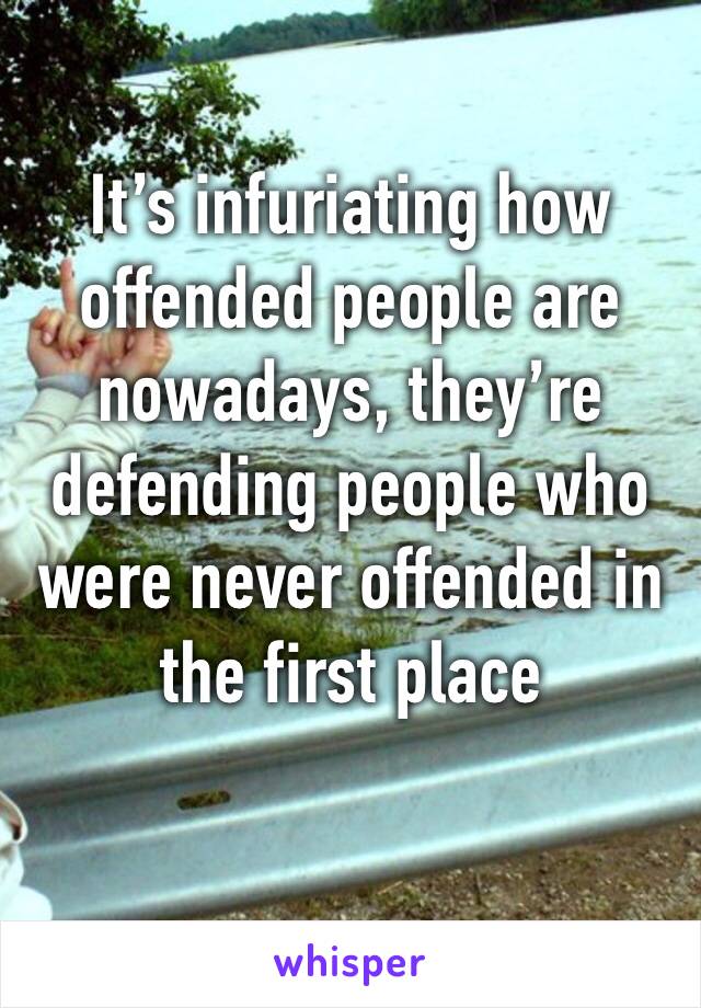 It’s infuriating how offended people are nowadays, they’re defending people who were never offended in the first place
