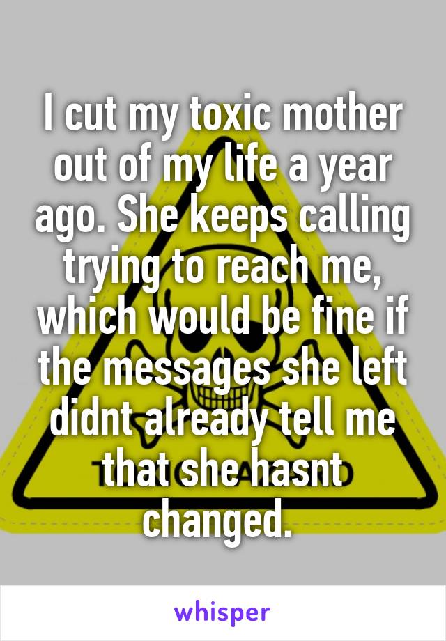 I cut my toxic mother out of my life a year ago. She keeps calling trying to reach me, which would be fine if the messages she left didnt already tell me that she hasnt changed. 