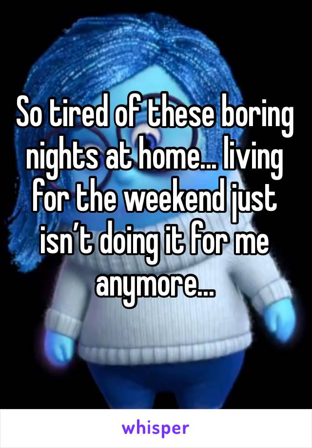 So tired of these boring nights at home... living for the weekend just isn’t doing it for me anymore...