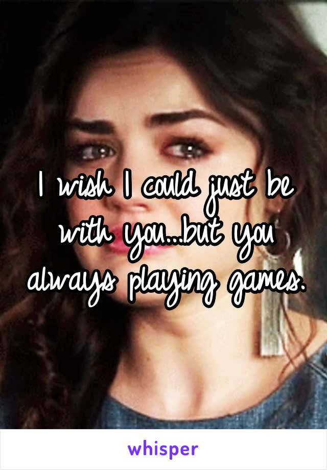 I wish I could just be with you...but you always playing games.