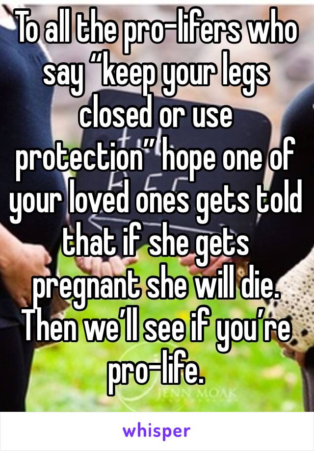 To all the pro-lifers who say “keep your legs closed or use protection” hope one of your loved ones gets told that if she gets pregnant she will die. Then we’ll see if you’re pro-life.