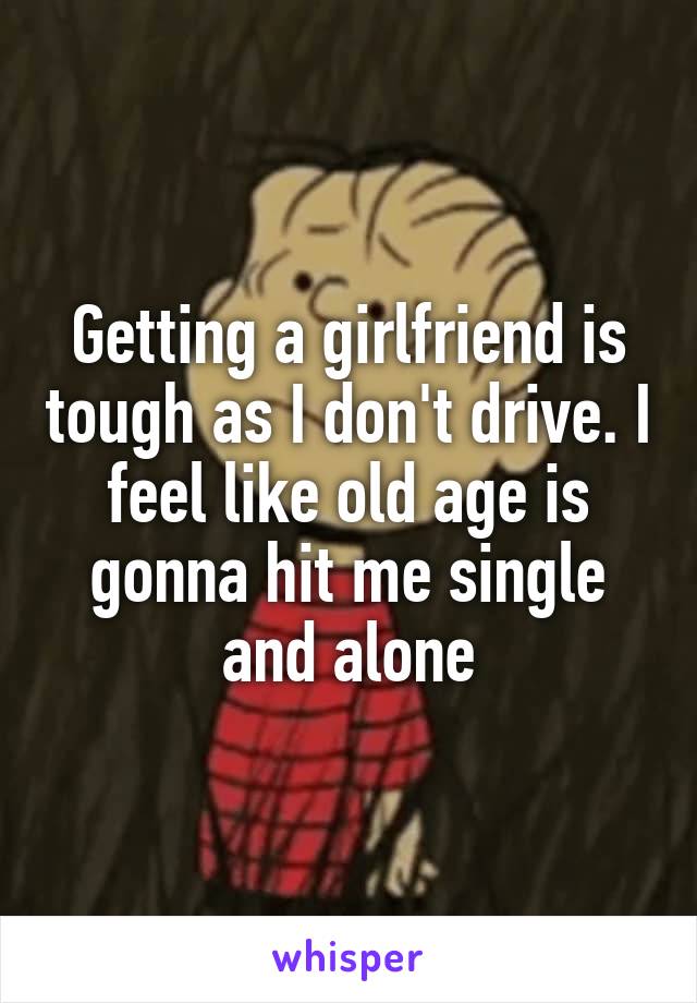 Getting a girlfriend is tough as I don't drive. I feel like old age is gonna hit me single and alone
