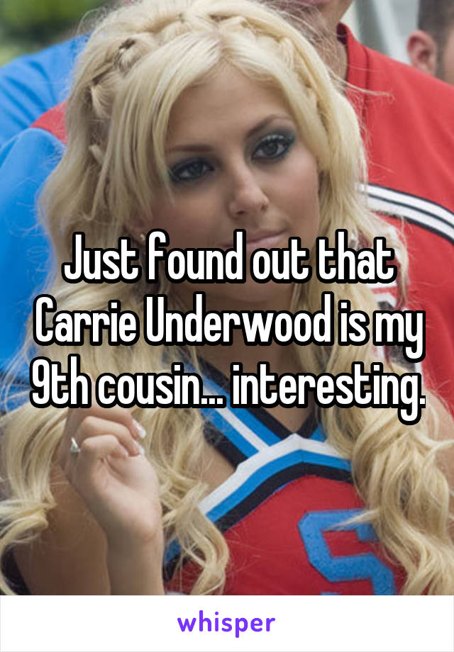 Just found out that Carrie Underwood is my 9th cousin... interesting.