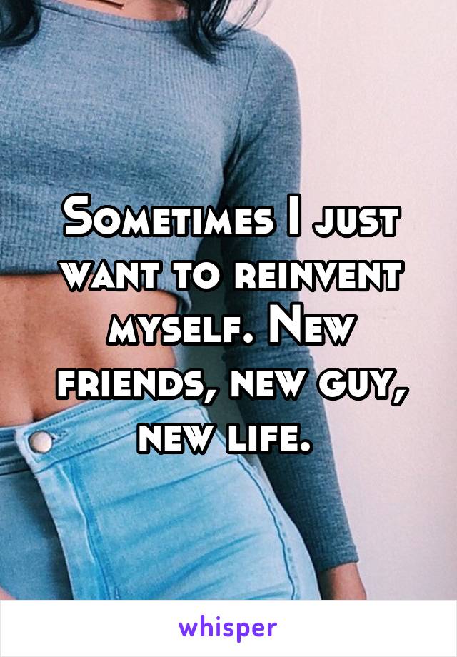 Sometimes I just want to reinvent myself. New friends, new guy, new life. 