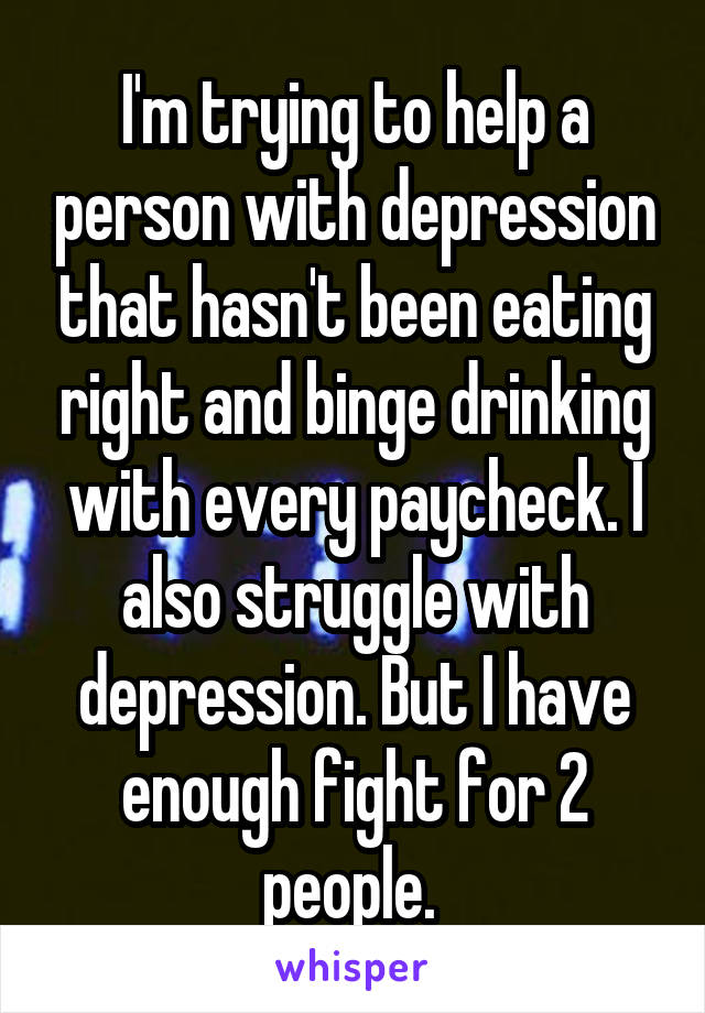 I'm trying to help a person with depression that hasn't been eating right and binge drinking with every paycheck. I also struggle with depression. But I have enough fight for 2 people. 