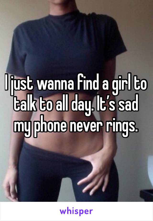 I just wanna find a girl to talk to all day. It’s sad my phone never rings. 