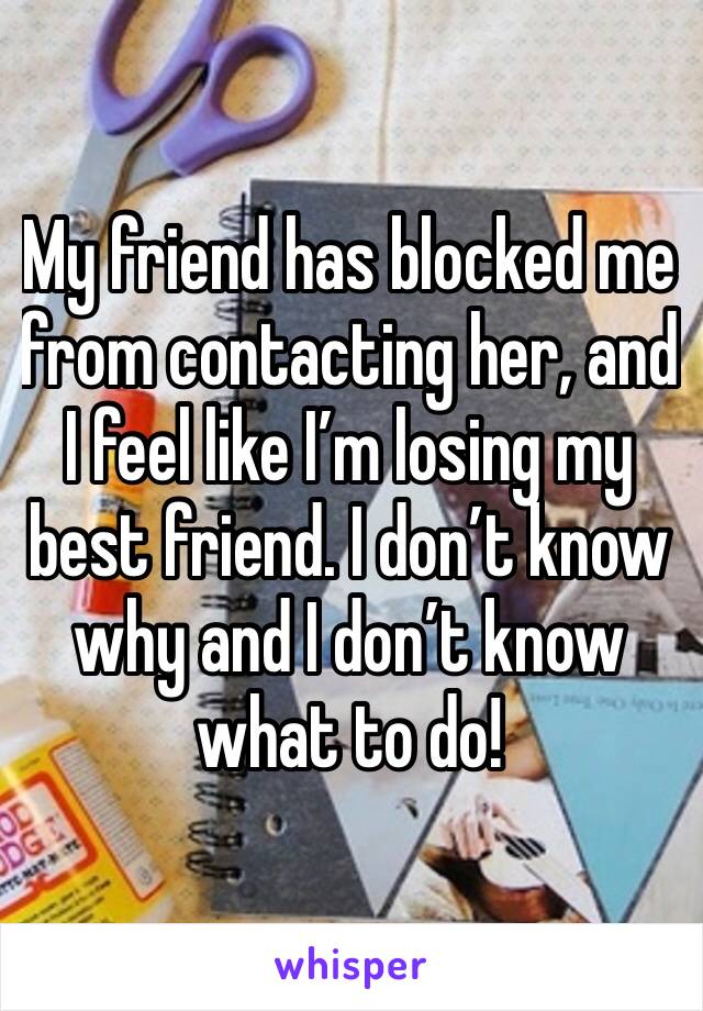 My friend has blocked me from contacting her, and I feel like I’m losing my best friend. I don’t know why and I don’t know what to do!