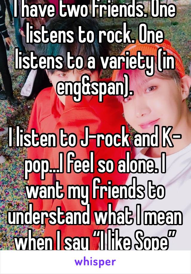 I have two friends. One listens to rock. One listens to a variety (in eng&span). 

I listen to J-rock and K-pop...I feel so alone. I want my friends to understand what I mean when I say “I like Sope”