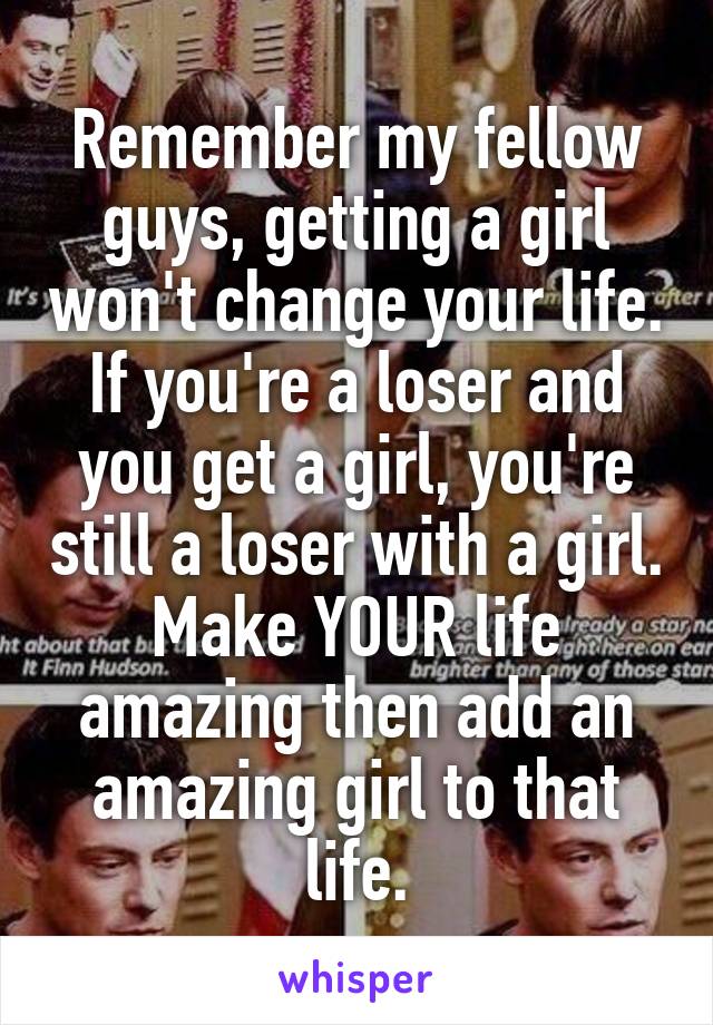 Remember my fellow guys, getting a girl won't change your life. If you're a loser and you get a girl, you're still a loser with a girl. Make YOUR life amazing then add an amazing girl to that life.