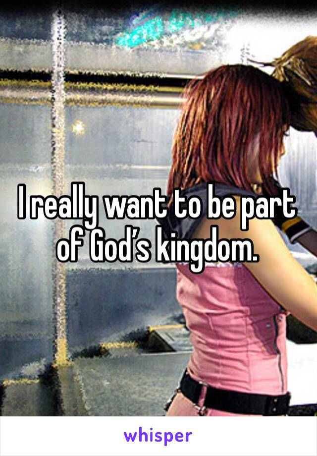 I really want to be part of God’s kingdom.