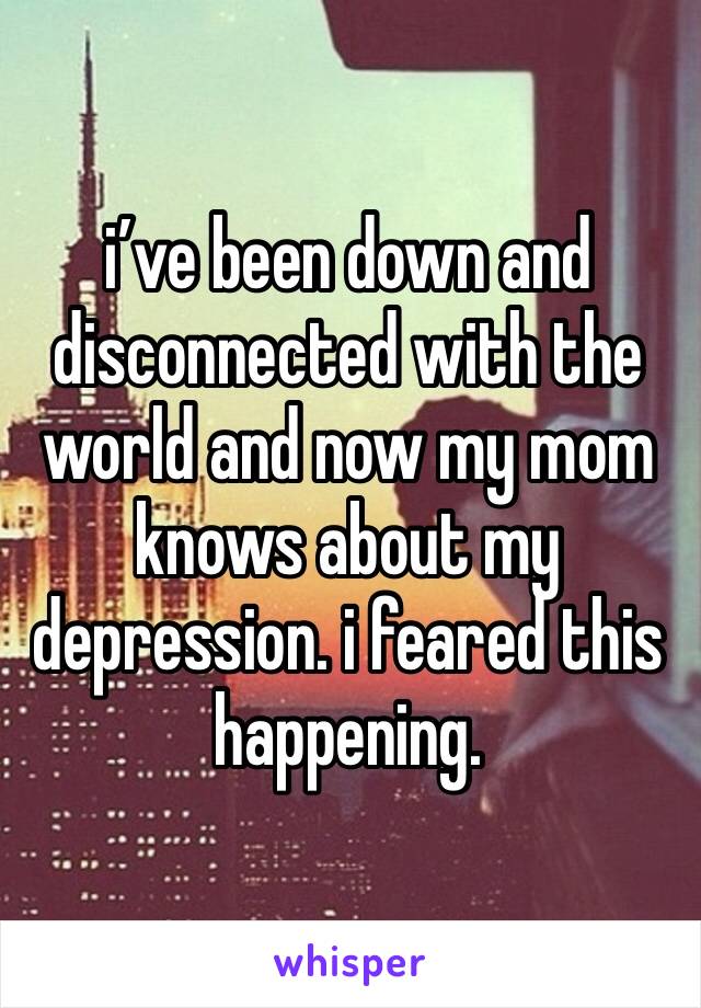 i’ve been down and disconnected with the world and now my mom knows about my depression. i feared this happening. 