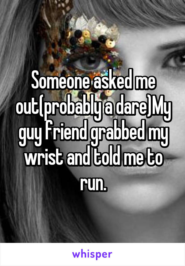 Someone asked me out(probably a dare)My guy friend grabbed my wrist and told me to run.