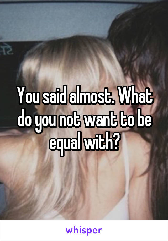 You said almost. What do you not want to be equal with?