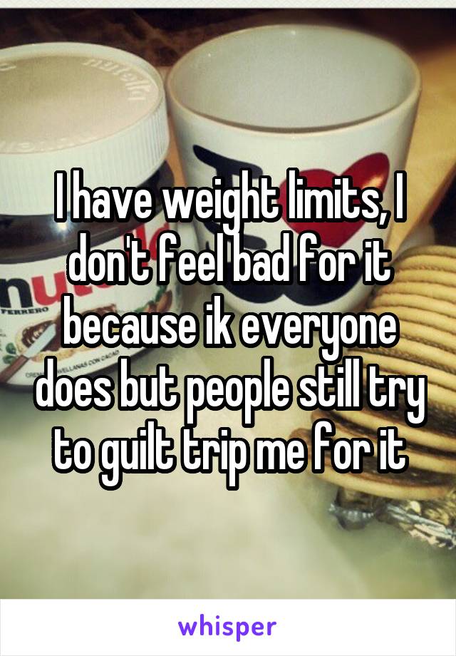 I have weight limits, I don't feel bad for it because ik everyone does but people still try to guilt trip me for it