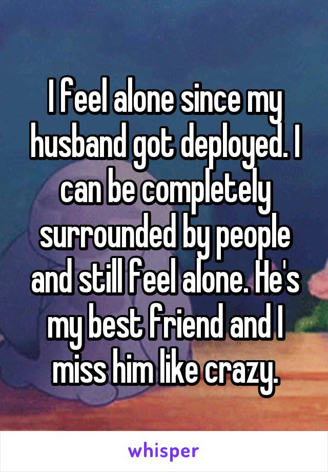 I feel alone since my husband got deployed. I can be completely surrounded by people and still feel alone. He's my best friend and I miss him like crazy.