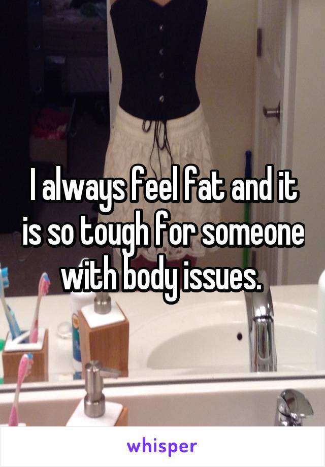 I always feel fat and it is so tough for someone with body issues. 