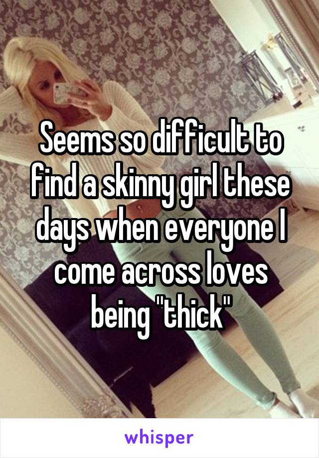 Seems so difficult to find a skinny girl these days when everyone I come across loves being "thick"