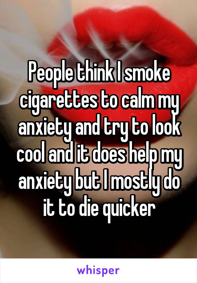 People think I smoke cigarettes to calm my anxiety and try to look cool and it does help my anxiety but I mostly do it to die quicker