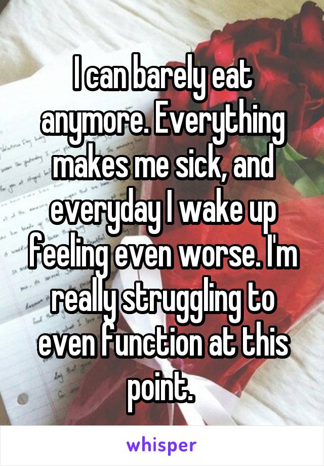 I can barely eat anymore. Everything makes me sick, and everyday I wake up feeling even worse. I'm really struggling to even function at this point. 