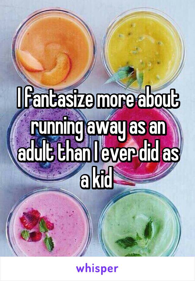 I fantasize more about running away as an adult than I ever did as a kid 