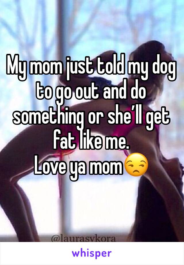 My mom just told my dog to go out and do something or she’ll get fat like me. 
Love ya mom😒