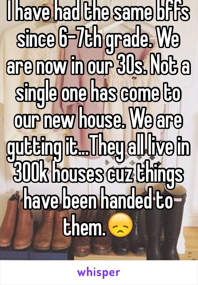 I have had the same bffs since 6-7th grade. We are now in our 30s. Not a single one has come to our new house. We are gutting it...They all live in 300k houses cuz things have been handed to them.😞