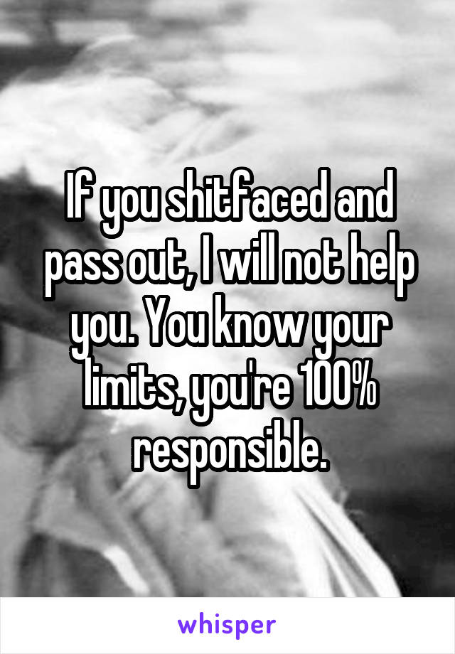 If you shitfaced and pass out, I will not help you. You know your limits, you're 100% responsible.