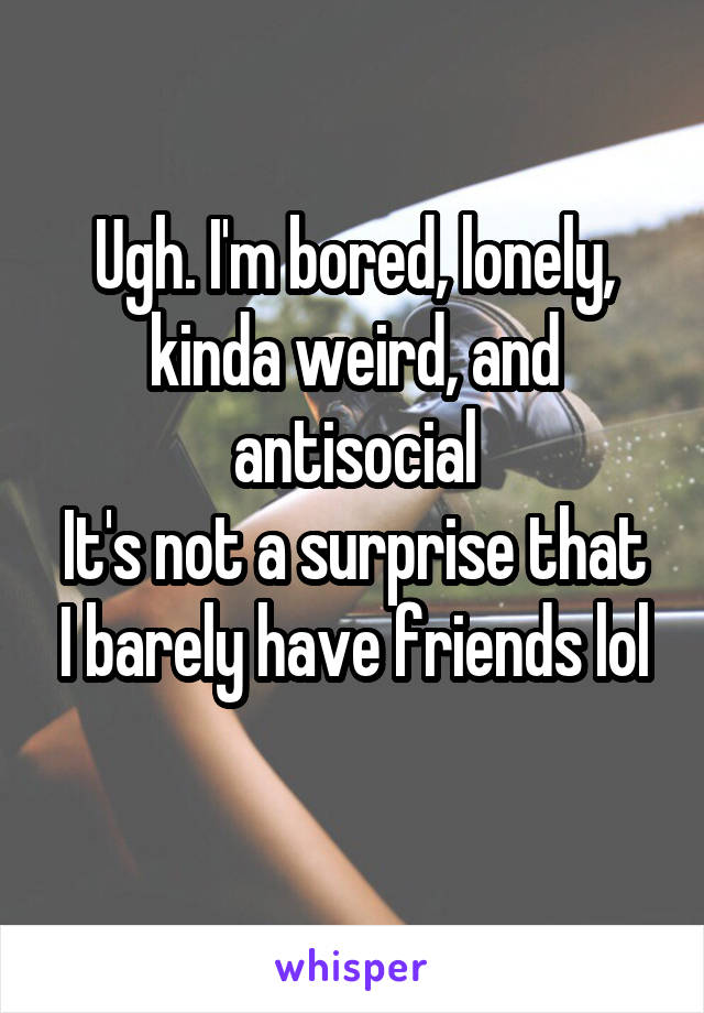 Ugh. I'm bored, lonely, kinda weird, and antisocial
It's not a surprise that I barely have friends lol
