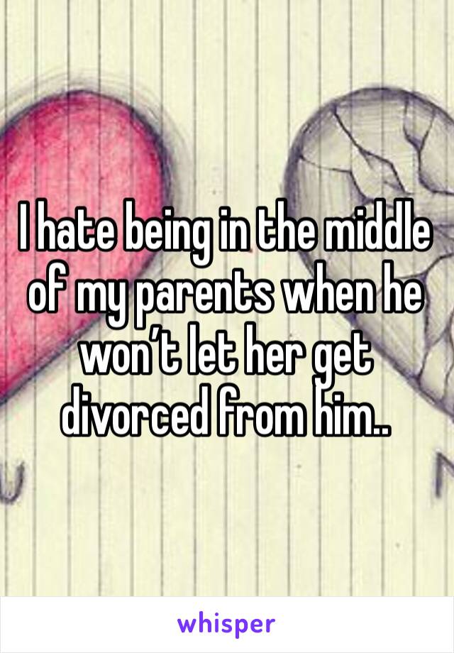 I hate being in the middle of my parents when he won’t let her get divorced from him..