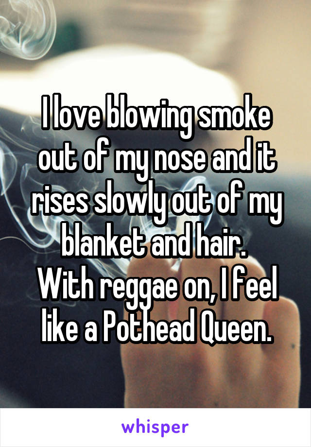 I love blowing smoke out of my nose and it rises slowly out of my blanket and hair. 
With reggae on, I feel like a Pothead Queen.