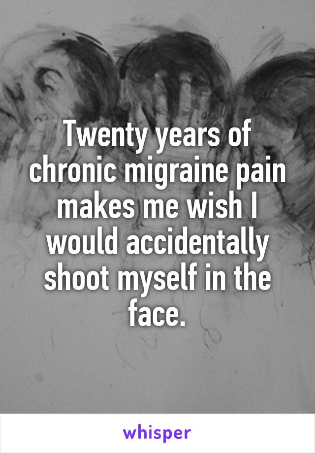 Twenty years of chronic migraine pain makes me wish I would accidentally shoot myself in the face.