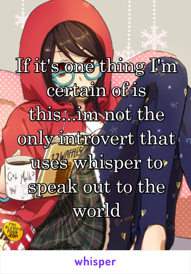 If it's one thing I'm certain of is this...im not the only introvert that uses whisper to speak out to the world