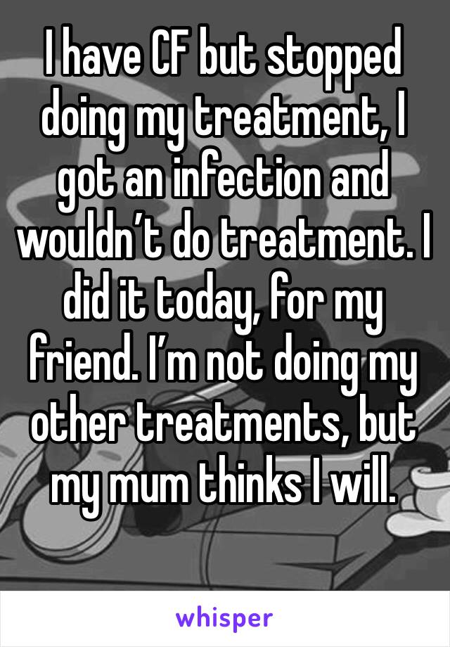 I have CF but stopped doing my treatment, I got an infection and wouldn’t do treatment. I did it today, for my friend. I’m not doing my other treatments, but my mum thinks I will. 
