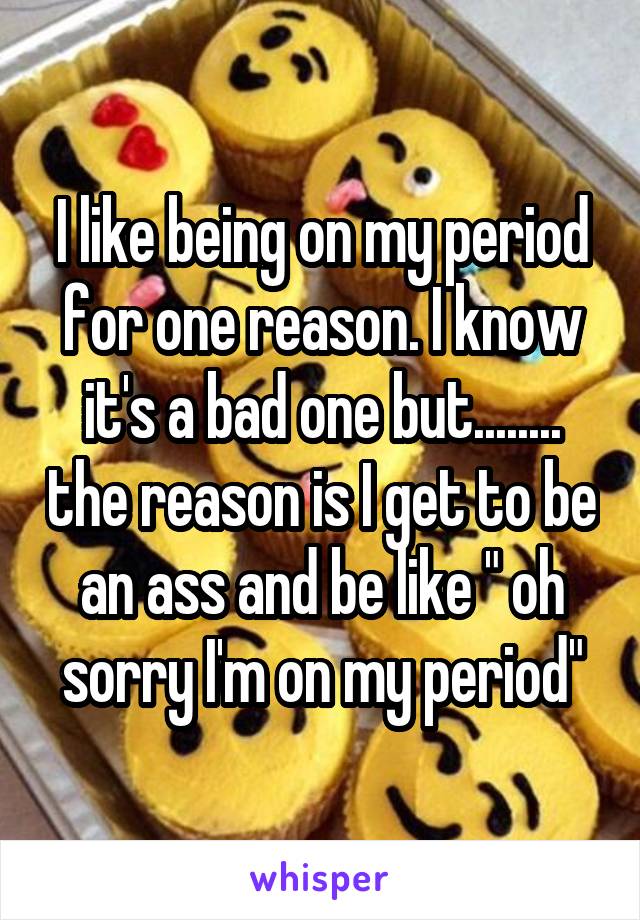 I like being on my period for one reason. I know it's a bad one but........ the reason is I get to be an ass and be like " oh sorry I'm on my period"