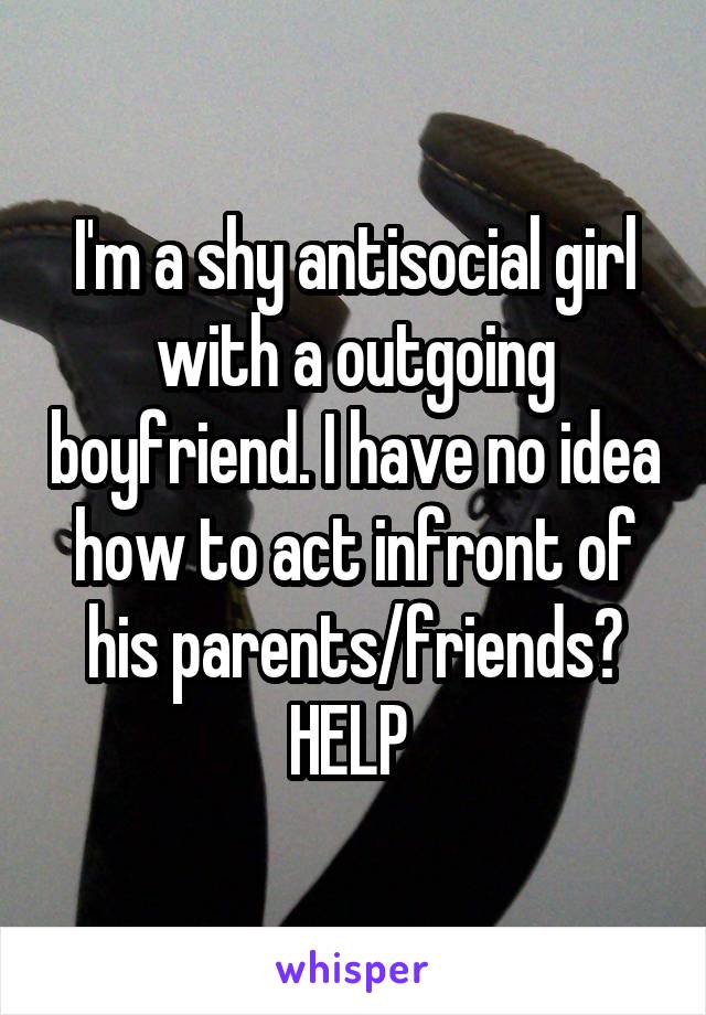 I'm a shy antisocial girl with a outgoing boyfriend. I have no idea how to act infront of his parents/friends? HELP 