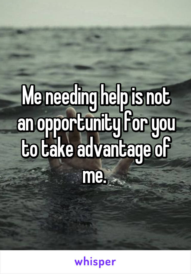 Me needing help is not an opportunity for you to take advantage of me. 