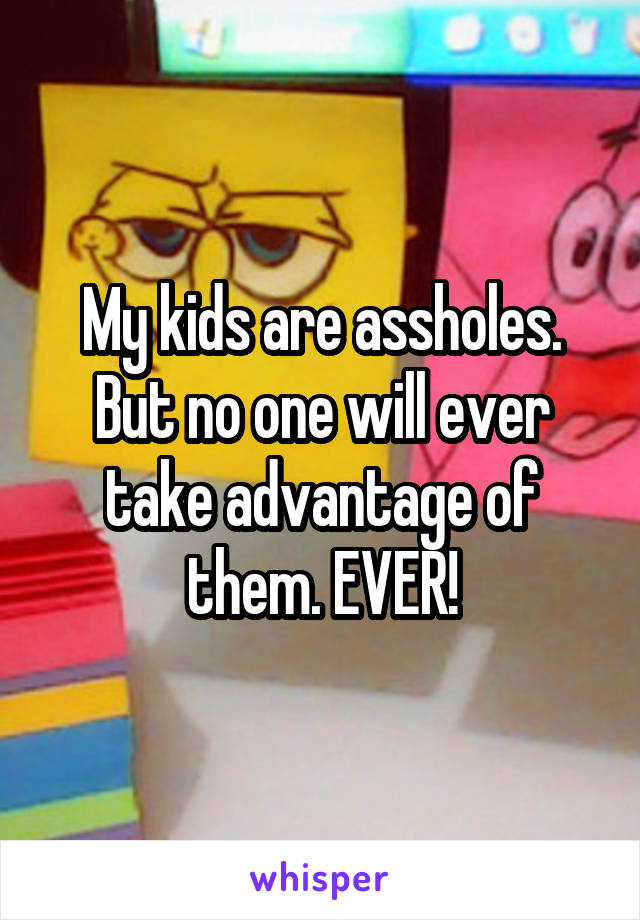 My kids are assholes. But no one will ever take advantage of them. EVER!