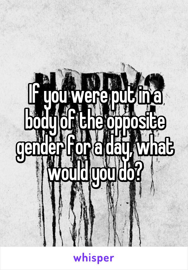 If you were put in a body of the opposite gender for a day, what would you do?