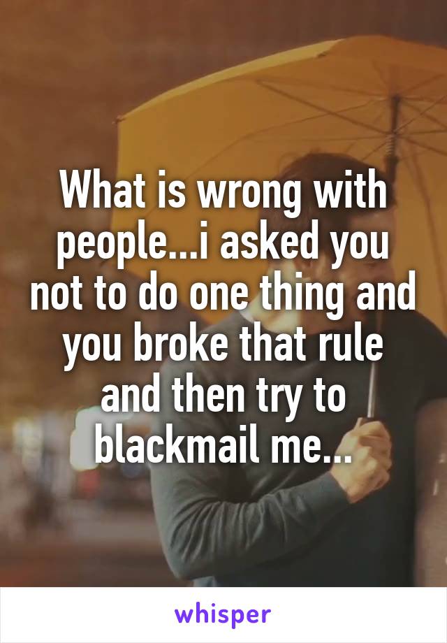 What is wrong with people...i asked you not to do one thing and you broke that rule and then try to blackmail me...