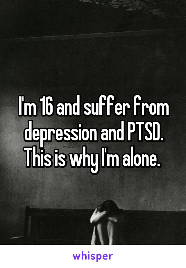 I'm 16 and suffer from depression and PTSD. This is why I'm alone. 