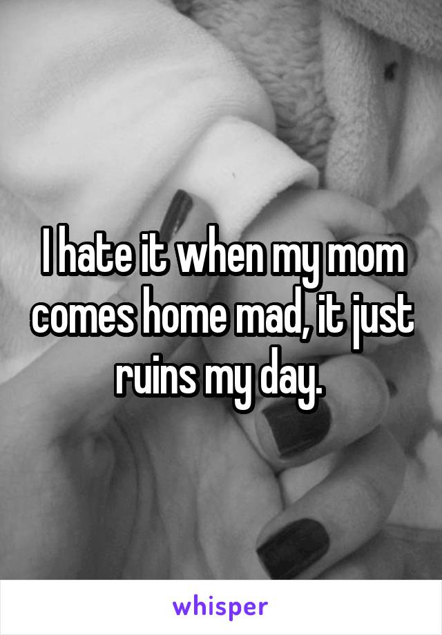 I hate it when my mom comes home mad, it just ruins my day. 