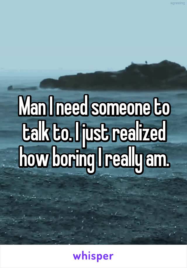 Man I need someone to talk to. I just realized how boring I really am.
