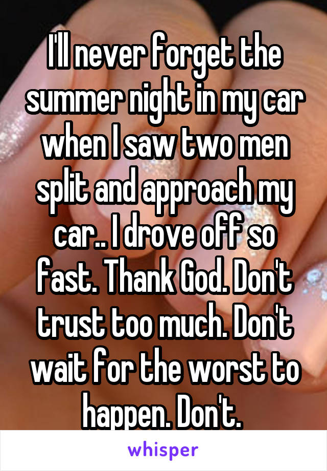I'll never forget the summer night in my car when I saw two men split and approach my car.. I drove off so fast. Thank God. Don't trust too much. Don't wait for the worst to happen. Don't. 