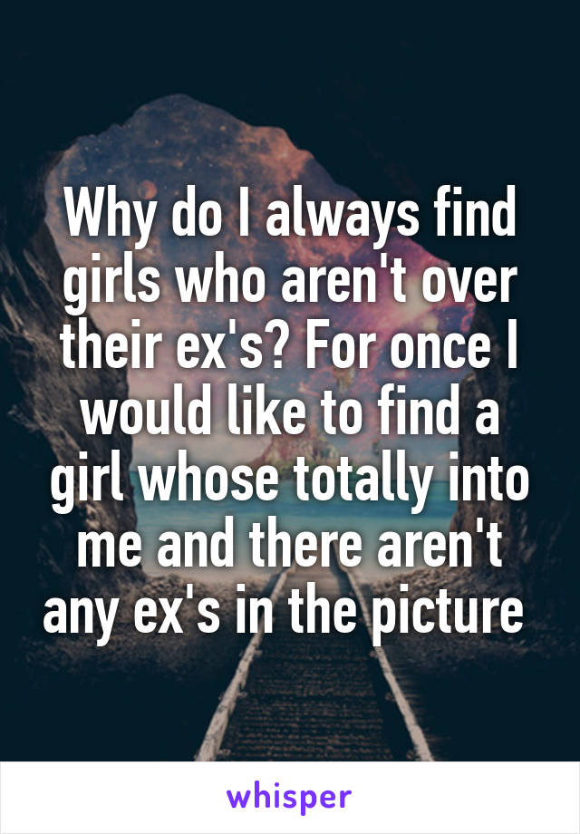 Why do I always find girls who aren't over their ex's? For once I would like to find a girl whose totally into me and there aren't any ex's in the picture 