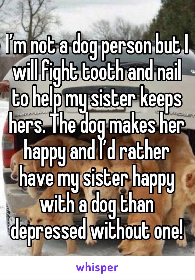 I’m not a dog person but I will fight tooth and nail to help my sister keeps hers. The dog makes her happy and I’d rather have my sister happy with a dog than depressed without one!