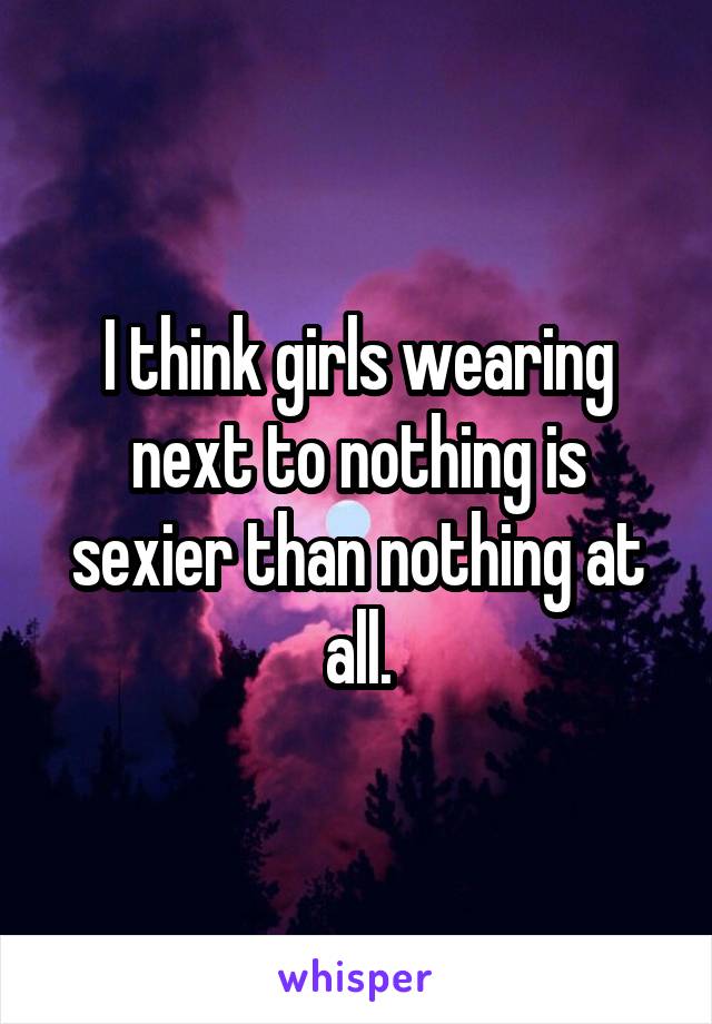 I think girls wearing next to nothing is sexier than nothing at all.
